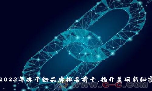2023年冻干粉品牌排名前十,揭开美丽新秘密